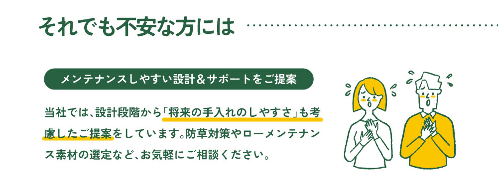 それでも不安な方には
メンテナンスしやすい設計＆サポートをご提案

当社では、設計段階から「将来の手入れのしやすさ」も考慮したご提案をしています。防草対策やローメンテナンス素材の選定など、お気軽にご相談ください。