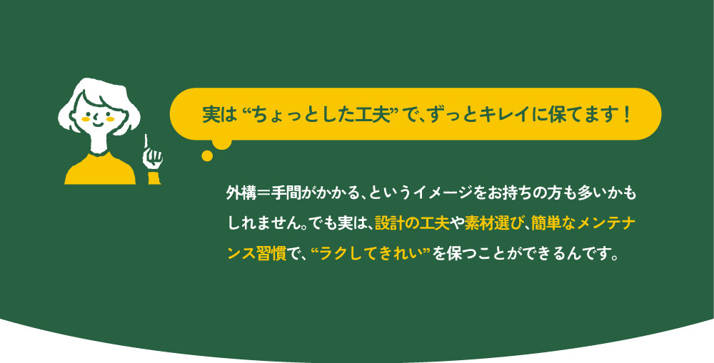 実は“ちょっとした工夫”で、ずっとキレイに保てます！
外構＝手間がかかる、というイメージをお持ちの方も多いかもしれません。でも実は、設計の工夫や素材選び、簡単なメンテナンス習慣で、“ラクしてきれい”を保つことができるんです。